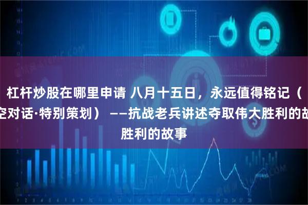 杠杆炒股在哪里申请 八月十五日，永远值得铭记（时空对话·特别策划） ——抗战老兵讲述夺取伟大胜利的故事