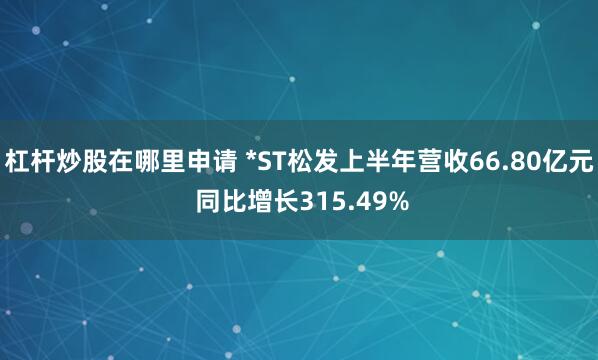 杠杆炒股在哪里申请 *ST松发上半年营收66.80亿元 同比增长315.49%