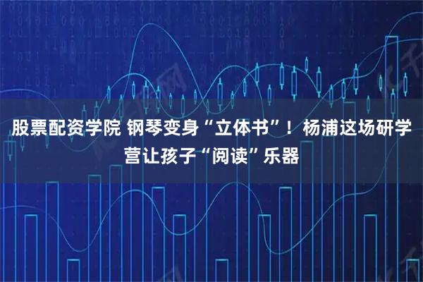 股票配资学院 钢琴变身“立体书”！杨浦这场研学营让孩子“阅读”乐器