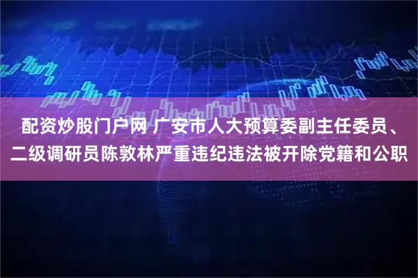 配资炒股门户网 广安市人大预算委副主任委员、二级调研员陈敦林严重违纪违法被开除党籍和公职