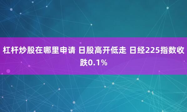 杠杆炒股在哪里申请 日股高开低走 日经225指数收跌0.1%