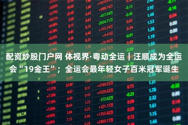 配资炒股门户网 体视界·粤动全运｜汪顺成为全运会“19金王”；全运会最年轻女子百米冠军诞生