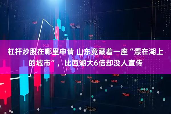 杠杆炒股在哪里申请 山东竟藏着一座“漂在湖上的城市”，比西湖大6倍却没人宣传