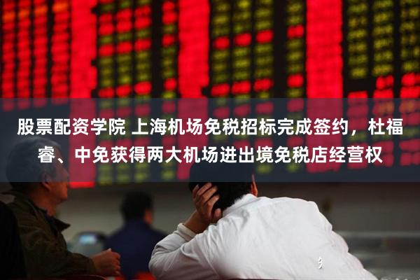 股票配资学院 上海机场免税招标完成签约，杜福睿、中免获得两大机场进出境免税店经营权